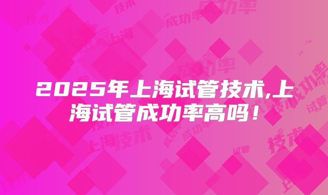 2025年上海试管技术,上海试管成功率高吗！