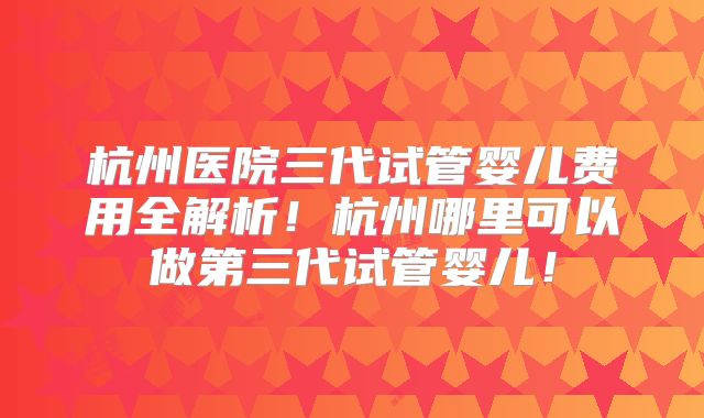 杭州医院三代试管婴儿费用全解析！杭州哪里可以做第三代试管婴儿！