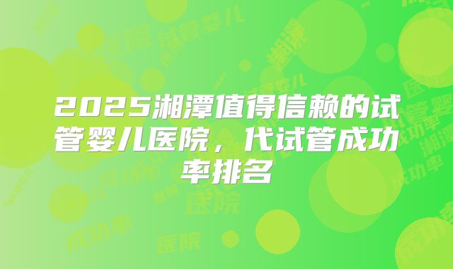 2025湘潭值得信赖的试管婴儿医院,代试管成功率排名