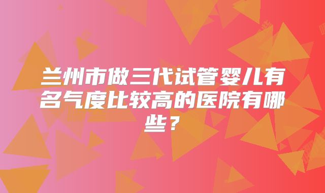 兰州市做三代试管婴儿有名气度比较高的医院有哪些？