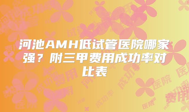 河池AMH低试管医院哪家强？附三甲费用成功率对比表
