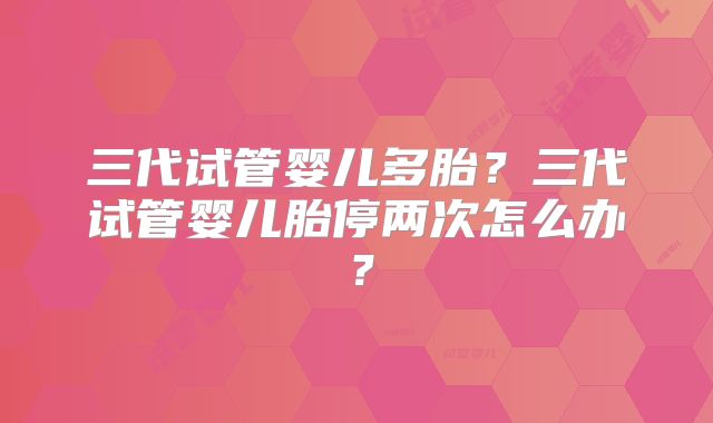 三代试管婴儿多胎？三代试管婴儿胎停两次怎么办？