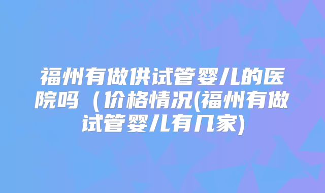 福州有做供试管婴儿的医院吗(价格情况(福州有做试管婴儿有几家)
