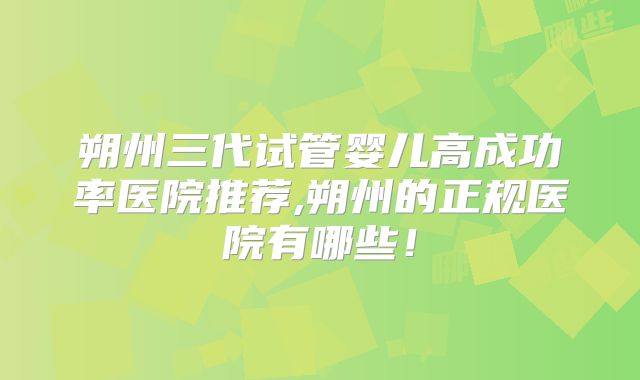 朔州三代试管婴儿高成功率医院推荐,朔州的正规医院有哪些！