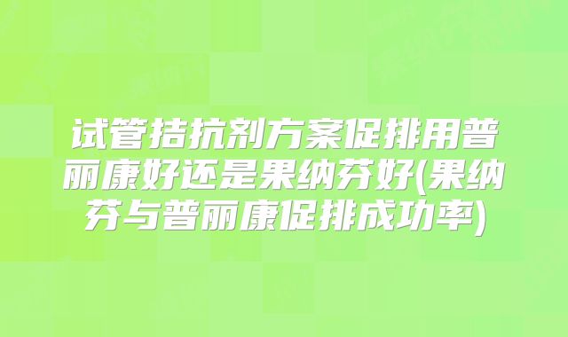试管拮抗剂方案促排用普丽康好还是果纳芬好(果纳芬与普丽康促排成功率)