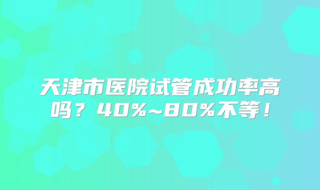 天津市医院试管成功率高吗？40%~80%不等！