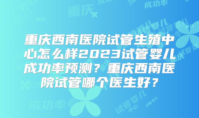 重庆西南医院试管生殖中心怎么样2023试管婴儿成功率预测？重庆西南医院试管哪个医生好？