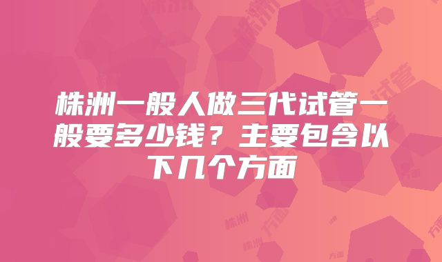 株洲一般人做三代试管一般要多少钱?主要包含以下几个方面