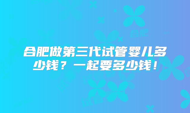 合肥做第三代试管婴儿多少钱?一起要多少钱!