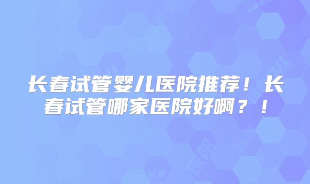 长春试管婴儿医院推荐！长春试管哪家医院好啊？！