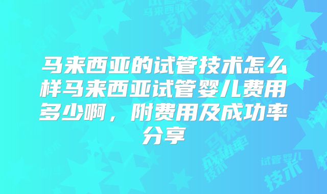 马来西亚的试管技术怎么样马来西亚试管婴儿费用多少啊，附费用及成功率分享