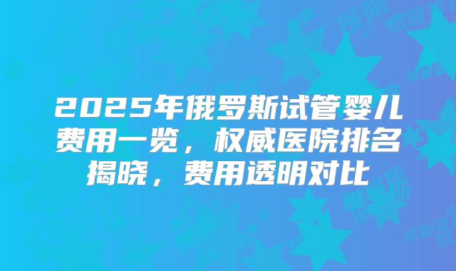 2025年俄罗斯试管婴儿费用一览，权威医院排名揭晓，费用透明对比