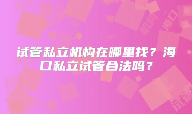 试管私立机构在哪里找?海口私立试管合法吗?