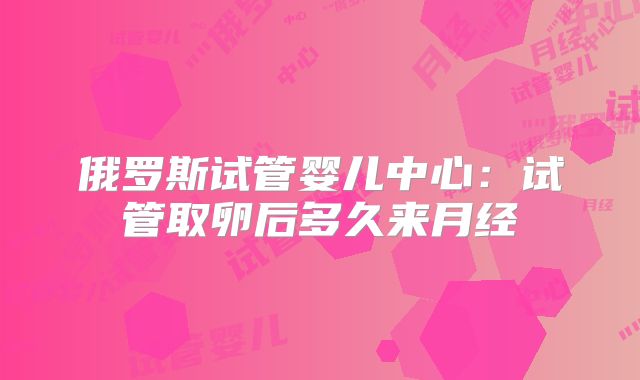 俄罗斯试管婴儿中心：试管取卵后多久来月经