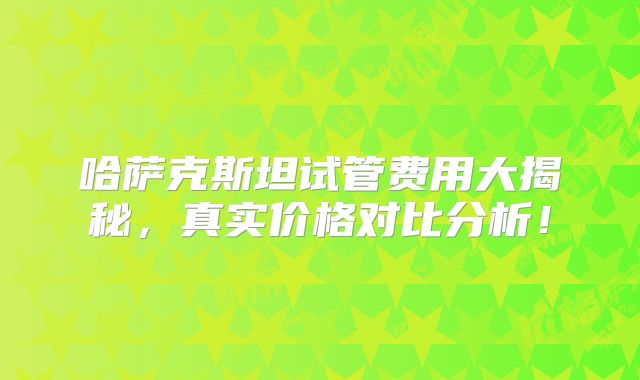 哈萨克斯坦试管费用大揭秘，真实价格对比分析！