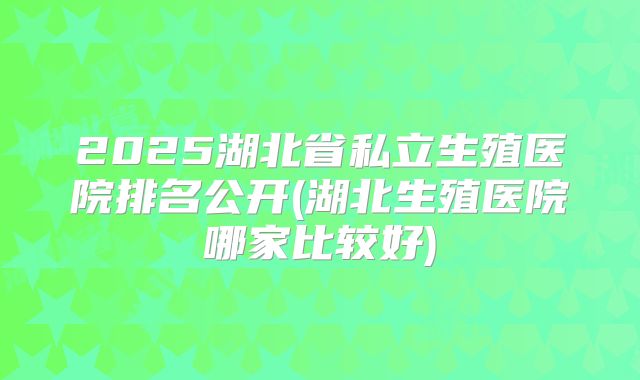 2025湖北省私立生殖医院排名公开(湖北生殖医院哪家比较好)