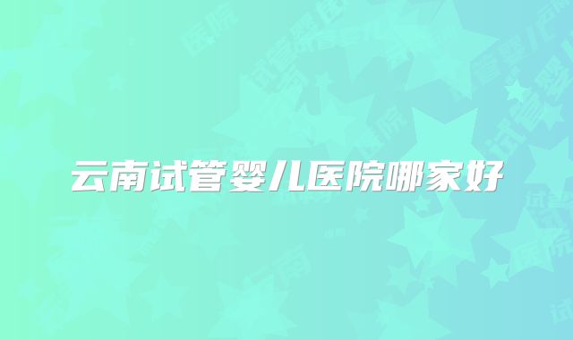 云南试管婴儿医院哪家好