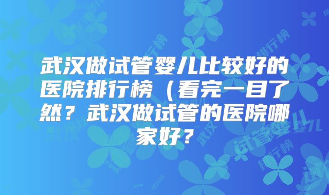 武汉做试管婴儿比较好的医院排行榜（看完一目了然？武汉做试管的医院哪家好？