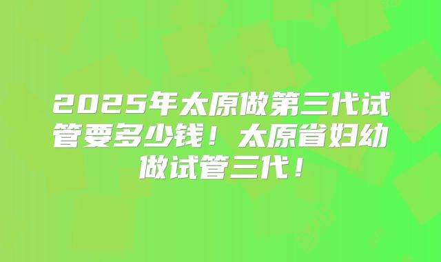 2025年太原做第三代试管要多少钱！太原省妇幼做试管三代！