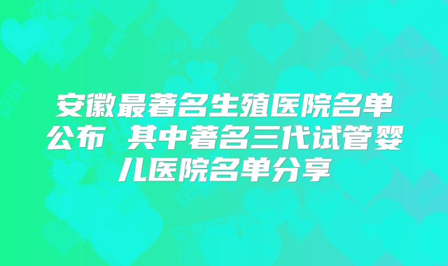 安徽最著名生殖医院名单公布 其中著名三代试管婴儿医院名单分享