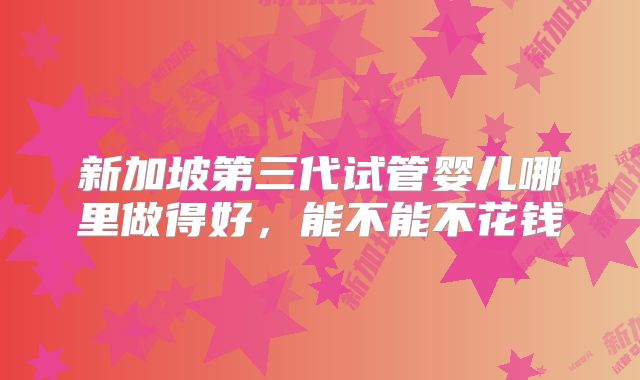 新加坡第三代试管婴儿哪里做得好，能不能不花钱