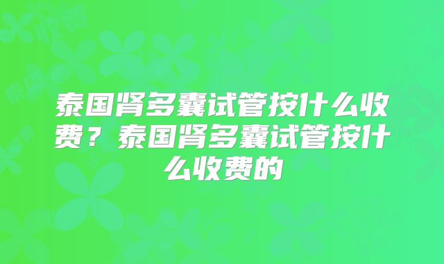 泰国肾多囊试管按什么收费？泰国肾多囊试管按什么收费的