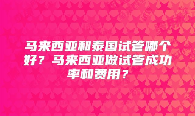 马来西亚和泰国试管哪个好？马来西亚做试管成功率和费用？