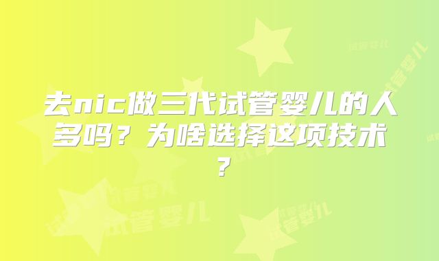 去nic做三代试管婴儿的人多吗?为啥选择这项技术?