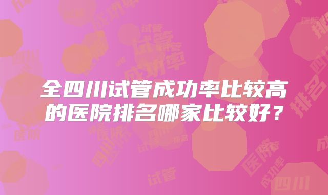 全四川试管成功率比较高的医院排名哪家比较好?