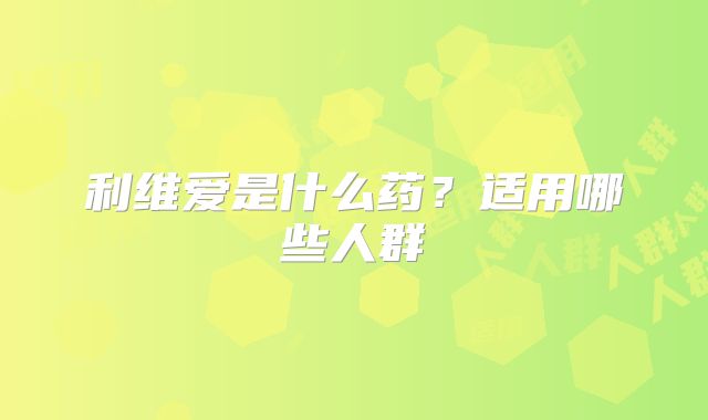 利维爱是什么药？适用哪些人群
