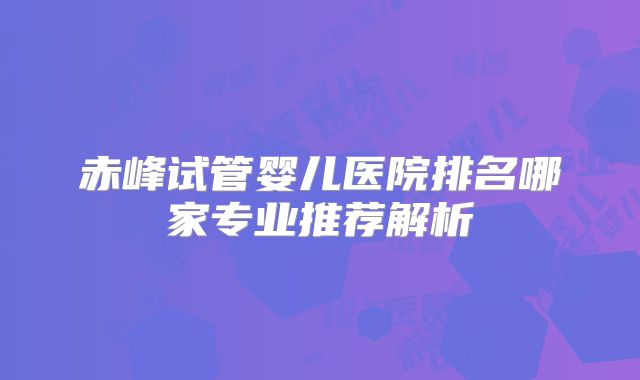 赤峰试管婴儿医院排名哪家专业推荐解析