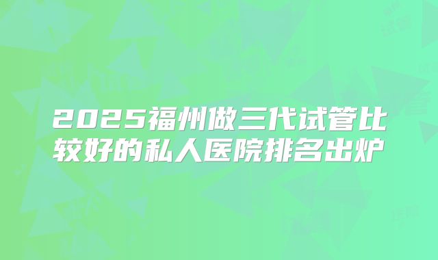 2025福州做三代试管比较好的私人医院排名出炉