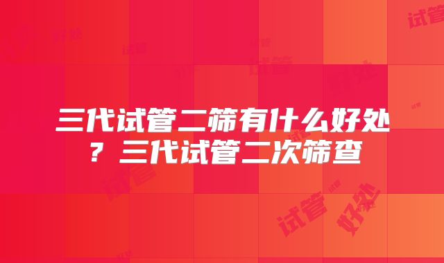 三代试管二筛有什么好处？三代试管二次筛查