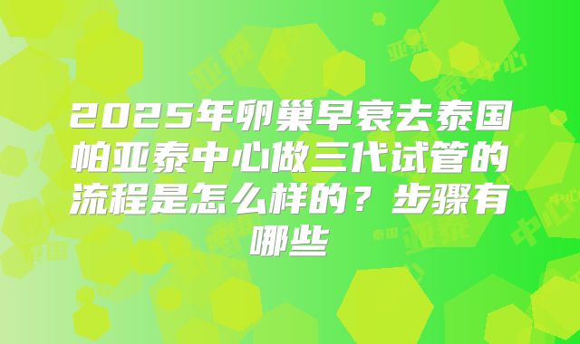 2025年卵巢早衰去泰国帕亚泰中心做三代试管的流程是怎么样的?步骤有哪些