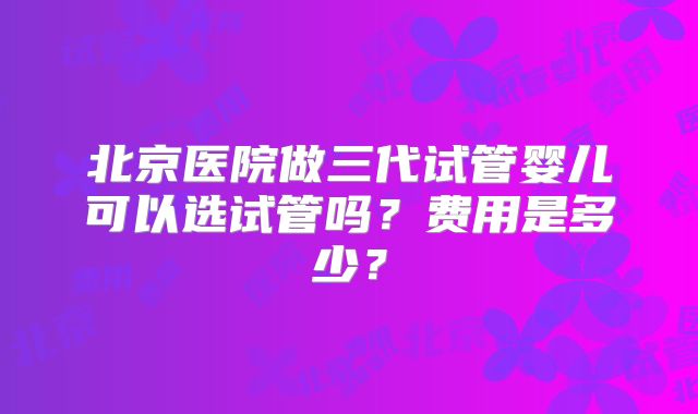 北京医院做三代试管婴儿可以选试管吗?费用是多少?