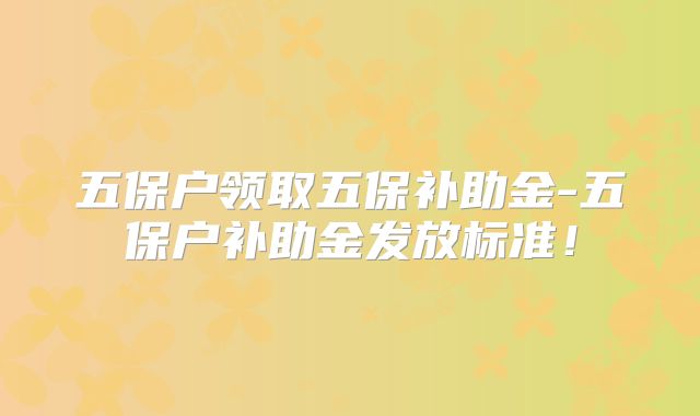 五保户领取五保补助金-五保户补助金发放标准！