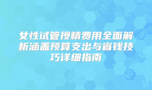 女性试管授精费用全面解析涵盖预算支出与省钱技巧详细指南