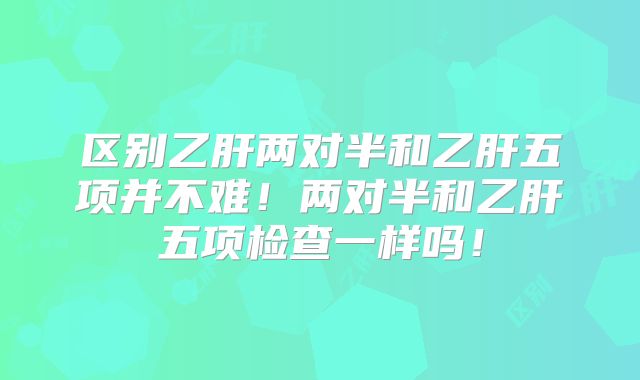 区别乙肝两对半和乙肝五项并不难!两对半和乙肝五项检查一样吗!