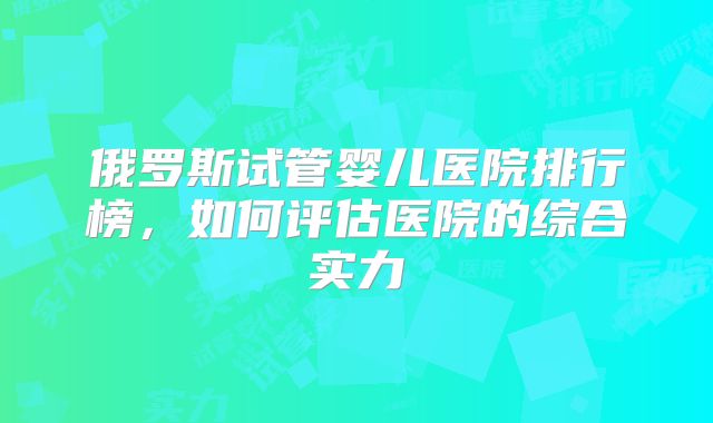 俄罗斯试管婴儿医院排行榜，如何评估医院的综合实力
