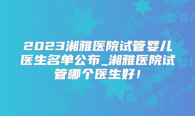 2023湘雅医院试管婴儿医生名单公布_湘雅医院试管哪个医生好!