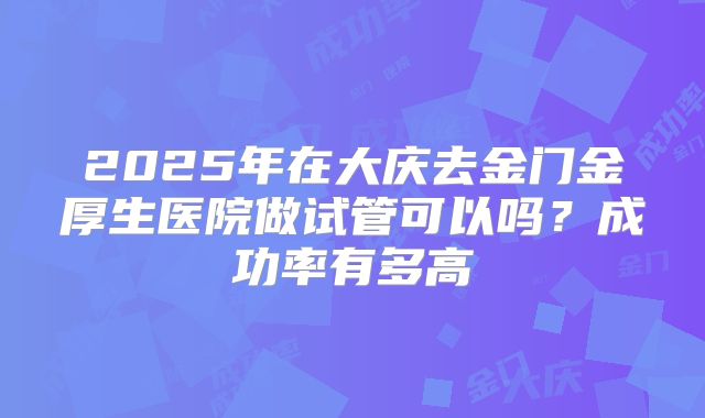 2025年在大庆去金门金厚生医院做试管可以吗？成功率有多高