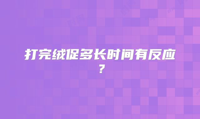 打完绒促多长时间有反应？