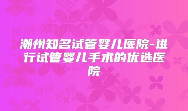 潮州知名试管婴儿医院-进行试管婴儿手术的优选医院