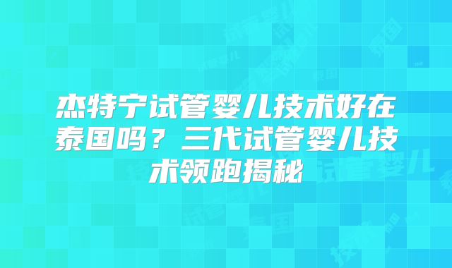 杰特宁试管婴儿技术好在泰国吗？三代试管婴儿技术领跑揭秘