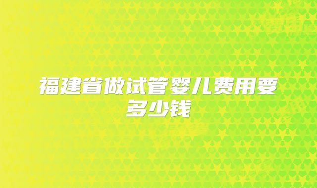 福建省做试管婴儿费用要多少钱