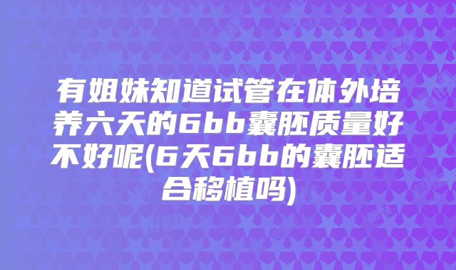 有姐妹知道试管在体外培养六天的6bb囊胚质量好不好呢(6天6bb的囊胚适合移植吗)