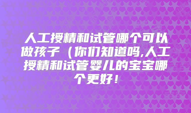 人工授精和试管哪个可以做孩子（你们知道吗,人工授精和试管婴儿的宝宝哪个更好！