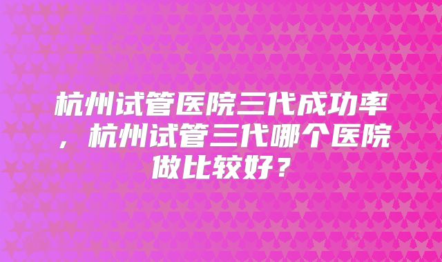 杭州试管医院三代成功率,杭州试管三代哪个医院做比较好?