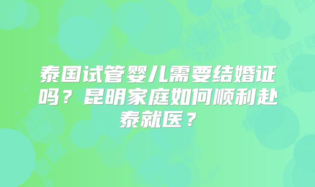 泰国试管婴儿需要结婚证吗?昆明家庭如何顺利赴泰就医?