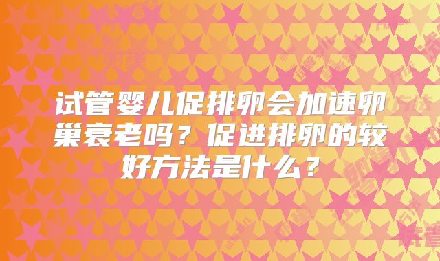 试管婴儿促排卵会加速卵巢衰老吗？促进排卵的较好方法是什么？